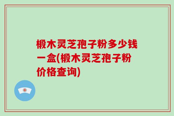 椴木灵芝孢子粉多少钱一盒(椴木灵芝孢子粉价格查询)