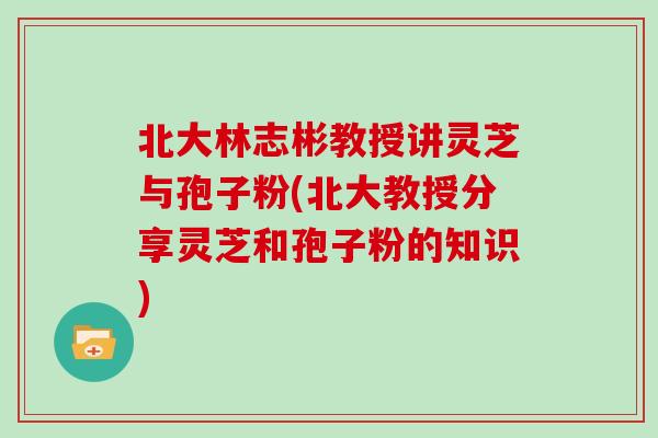 北大林志彬教授讲灵芝与孢子粉(北大教授分享灵芝和孢子粉的知识)