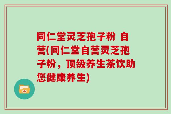 同仁堂灵芝孢子粉 自营(同仁堂自营灵芝孢子粉，顶级养生茶饮助您健康养生)-第1张图片-灵芝大师
