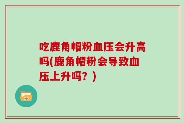 吃鹿角帽粉血压会升高吗(鹿角帽粉会导致血压上升吗？)