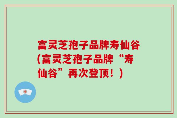 富灵芝孢子品牌寿仙谷(富灵芝孢子品牌“寿仙谷”再次登顶！)