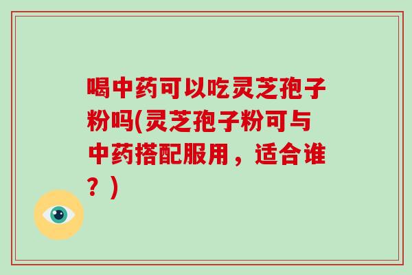 喝中药可以吃灵芝孢子粉吗(灵芝孢子粉可与中药搭配服用，适合谁？)