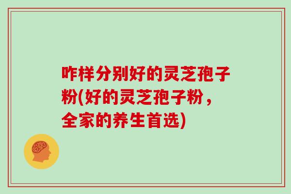 咋样分别好的灵芝孢子粉(好的灵芝孢子粉，全家的养生首选)