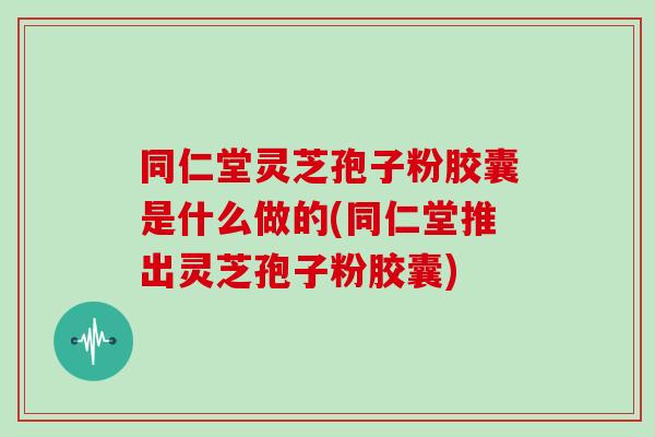 同仁堂灵芝孢子粉胶囊是什么做的(同仁堂推出灵芝孢子粉胶囊)