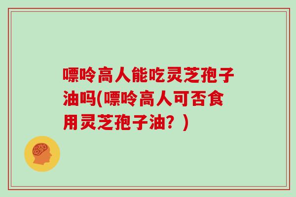嘌呤高人能吃灵芝孢子油吗(嘌呤高人可否食用灵芝孢子油？)