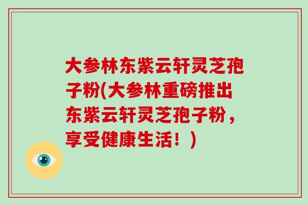大参林东紫云轩灵芝孢子粉(大参林重磅推出东紫云轩灵芝孢子粉,享受健康生活!)-第1张图片-灵芝大师 大参林东紫云轩灵芝孢子粉(大参林重磅推出东紫云轩灵芝孢子粉,享受健康生活!)-第1张图片-灵芝大师