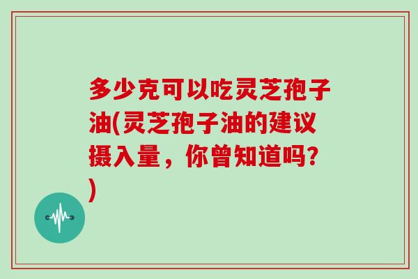 多少克可以吃灵芝孢子油(灵芝孢子油的建议摄入量，你曾知道吗？)