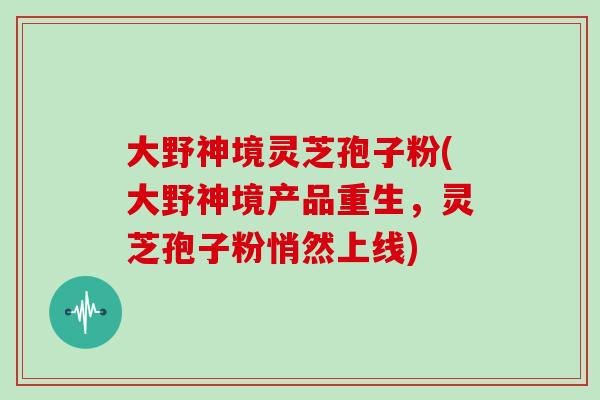 大野神境灵芝孢子粉(大野神境产品重生,灵芝孢子粉悄然上线)-第1张图片-灵芝大师 大野神境灵芝孢子粉(大野神境产品重生,灵芝孢子粉悄然上线)-第1张图片-灵芝大师