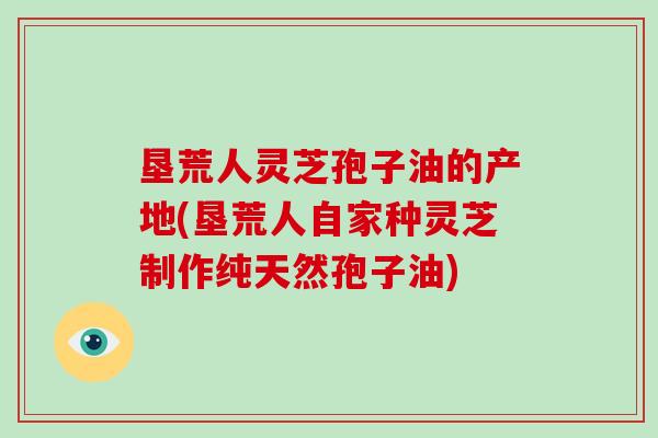 垦荒人灵芝孢子油的产地(垦荒人自家种灵芝制作纯天然孢子油)