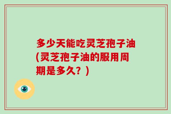 多少天能吃灵芝孢子油(灵芝孢子油的服用周期是多久？)-第1张图片-灵芝大师