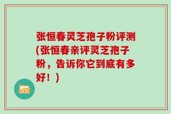 张恒春灵芝孢子粉评测(张恒春亲评灵芝孢子粉，告诉你它到底有多好！)