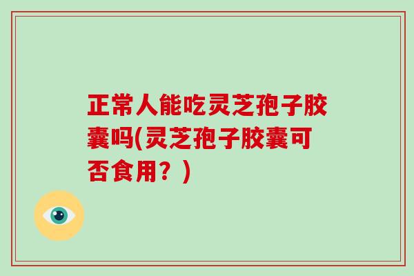 正常人能吃灵芝孢子胶囊吗(灵芝孢子胶囊可否食用？)