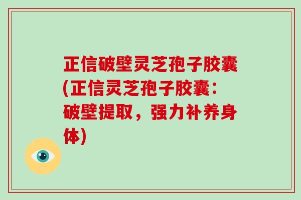 正信破壁灵芝孢子胶囊(正信灵芝孢子胶囊：破壁提取，强力补养身体)