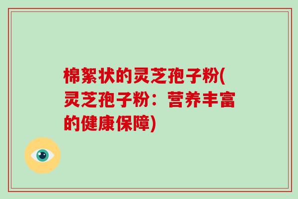 棉絮状的灵芝孢子粉(灵芝孢子粉：营养丰富的健康保障)