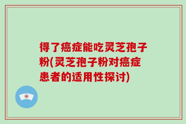 得了癌症能吃灵芝孢子粉(灵芝孢子粉对癌症患者的适用性探讨)