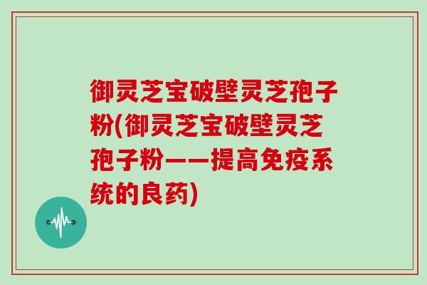 御灵芝宝破壁灵芝孢子粉(御灵芝宝破壁灵芝孢子粉——提高免疫系统的良药)-第1张图片-灵芝大师 御灵芝宝破壁灵芝孢子粉(御灵芝宝破壁灵芝孢子粉——提高免疫系统的良药)-第1张图片-灵芝大师