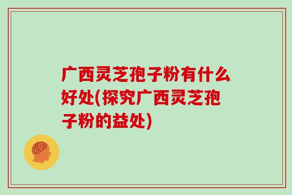 广西灵芝孢子粉有什么好处(探究广西灵芝孢子粉的益处)