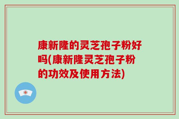 康新隆的灵芝孢子粉好吗(康新隆灵芝孢子粉的功效及使用方法)