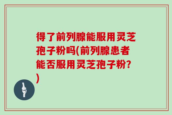 得了前列腺能服用灵芝孢子粉吗(前列腺患者能否服用灵芝孢子粉?)-第1张图片-灵芝大师 得了前列腺能服用灵芝孢子粉吗(前列腺患者能否服用灵芝孢子粉?)-第1张图片-灵芝大师