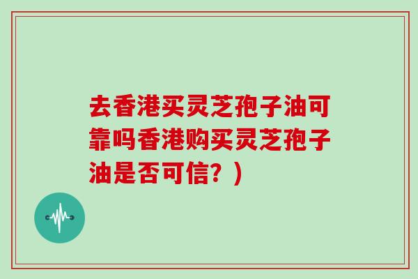 去香港买灵芝孢子油可靠吗香港购买灵芝孢子油是否可信？)