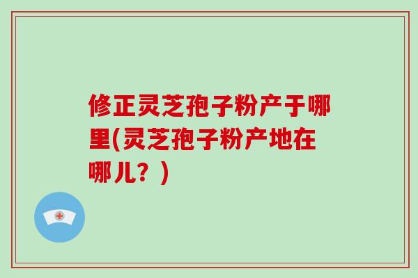 修正灵芝孢子粉产于哪里(灵芝孢子粉产地在哪儿?)-第1张图片-灵芝大师 修正灵芝孢子粉产于哪里(灵芝孢子粉产地在哪儿?)-第1张图片-灵芝大师