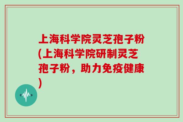 上海科学院灵芝孢子粉(上海科学院研制灵芝孢子粉，助力免疫健康)