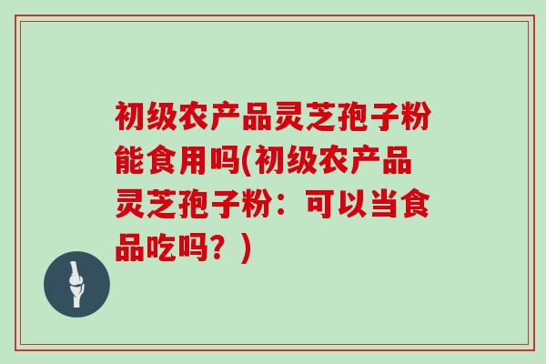 初级农产品灵芝孢子粉能食用吗(初级农产品灵芝孢子粉：可以当食品吃吗？)