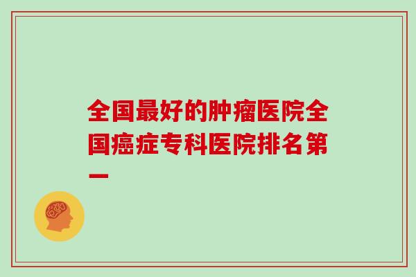 全国最好的肿瘤医院全国癌症专科医院排名第一
