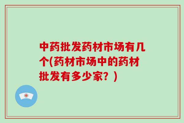 中药批发药材市场有几个(药材市场中的药材批发有多少家？)