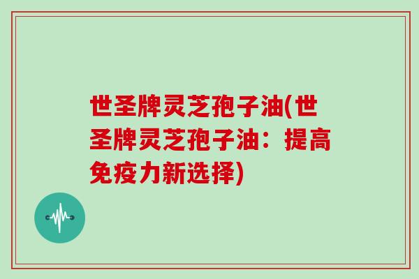 世圣牌灵芝孢子油(世圣牌灵芝孢子油：提高免疫力新选择)