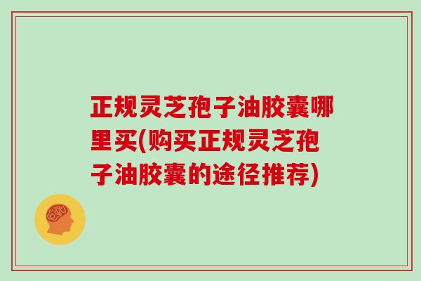 正规灵芝孢子油胶囊哪里买(购买正规灵芝孢子油胶囊的途径推荐)