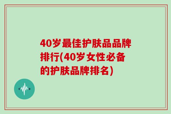 40岁最佳护肤品品牌排行(40岁女性必备的护肤品牌排名)