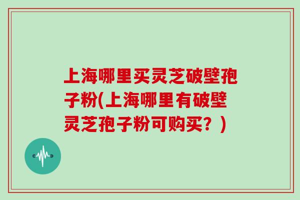 上海哪里买灵芝破壁孢子粉(上海哪里有破壁灵芝孢子粉可购买？)