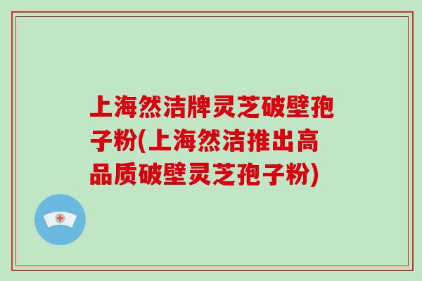 上海然洁牌灵芝破壁孢子粉(上海然洁推出高品质破壁灵芝孢子粉)