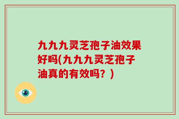 九九九灵芝孢子油效果好吗(九九九灵芝孢子油真的有效吗？)-第1张图片-灵芝大师