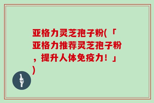 亚格力灵芝孢子粉(「亚格力推荐灵芝孢子粉，提升人体免疫力！」)