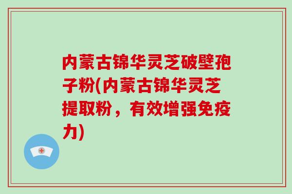 内蒙古锦华灵芝破壁孢子粉(内蒙古锦华灵芝提取粉，有效增强免疫力)