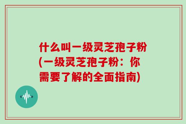 什么叫一级灵芝孢子粉(一级灵芝孢子粉：你需要了解的全面指南)