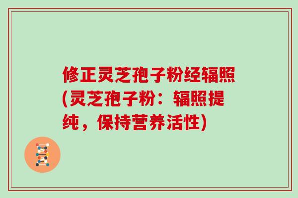 修正灵芝孢子粉经辐照(灵芝孢子粉：辐照提纯，保持营养活性)