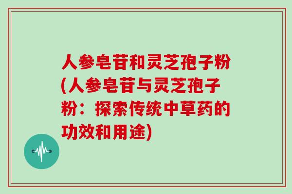 人参皂苷和灵芝孢子粉(人参皂苷与灵芝孢子粉：探索传统中草药的功效和用途)
