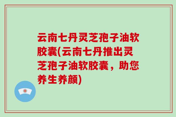 云南七丹灵芝孢子油软胶囊(云南七丹推出灵芝孢子油软胶囊，助您养生养颜)