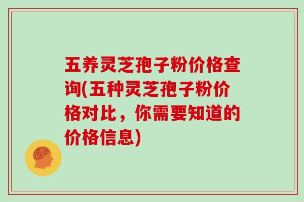 五养灵芝孢子粉价格查询(五种灵芝孢子粉价格对比，你需要知道的价格信息)