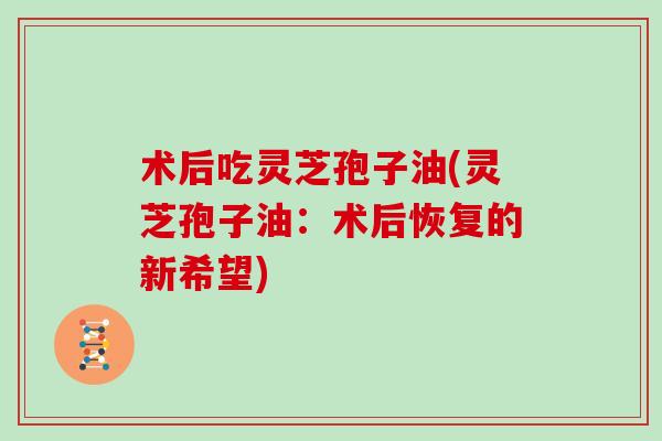 术后吃灵芝孢子油(灵芝孢子油：术后恢复的新希望)