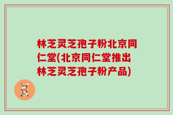 林芝灵芝孢子粉北京同仁堂(北京同仁堂推出林芝灵芝孢子粉产品)
