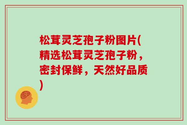 松茸灵芝孢子粉图片(精选松茸灵芝孢子粉，密封保鲜，天然好品质)