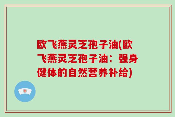 欧飞燕灵芝孢子油(欧飞燕灵芝孢子油：强身健体的自然营养补给)