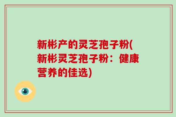 新彬产的灵芝孢子粉(新彬灵芝孢子粉：健康营养的佳选)