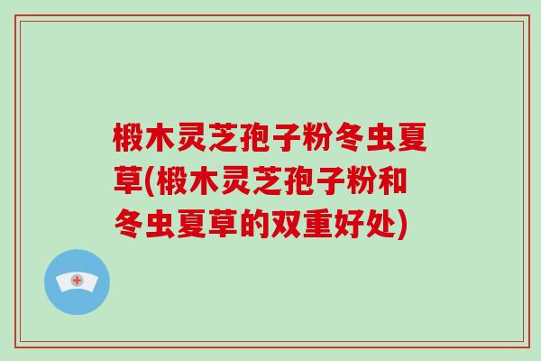 椴木灵芝孢子粉冬虫夏草(椴木灵芝孢子粉和冬虫夏草的双重好处)