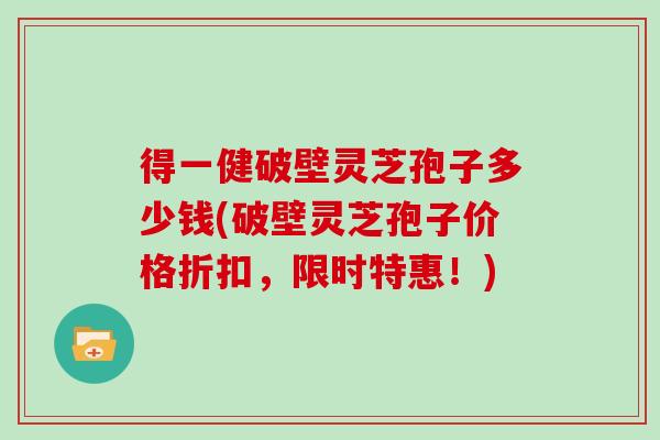 得一健破壁灵芝孢子多少钱(破壁灵芝孢子价格折扣，限时特惠！)