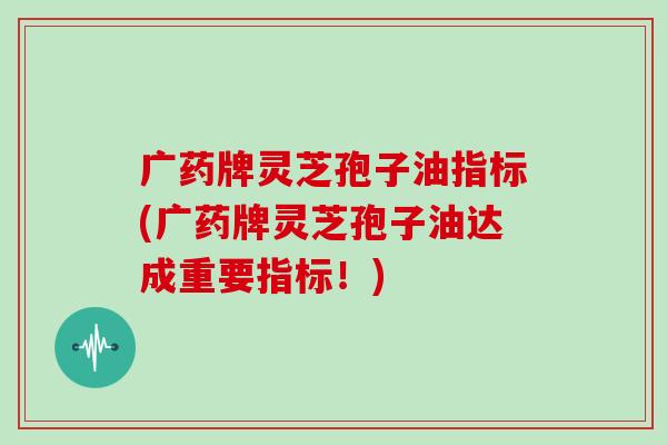 广药牌灵芝孢子油指标(广药牌灵芝孢子油达成重要指标！)
